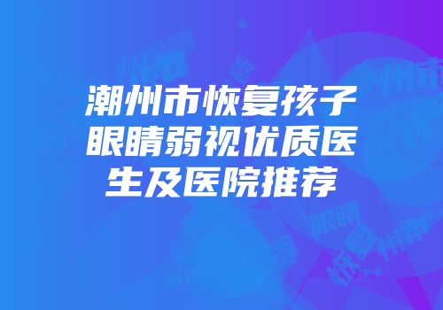 潮州市恢复孩子眼睛弱视优质医生及医院推荐