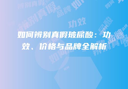 如何辨别真假玻尿酸：功效、价格与品牌全解析