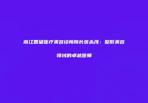 南江香黛医疗美容诊所院长张永茂：整形美容领域的卓越医师