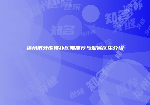 福州市牙缝修补医院推荐与知名医生介绍