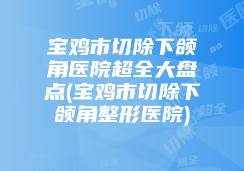 宝鸡市切除下颌角医院超全大盘点(宝鸡市切除下颌角整形医院)