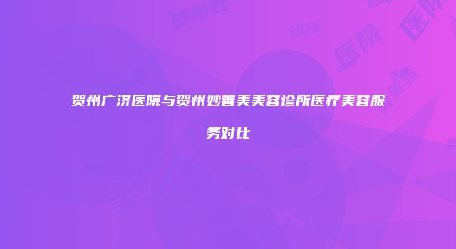 贺州广济医院与贺州妙善美美容诊所医疗美容服务对比
