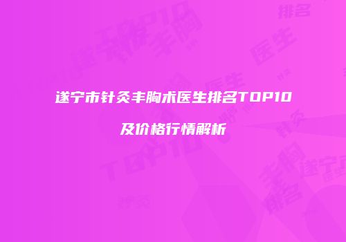 遂宁市针灸丰胸术医生排名TOP10及价格行情解析