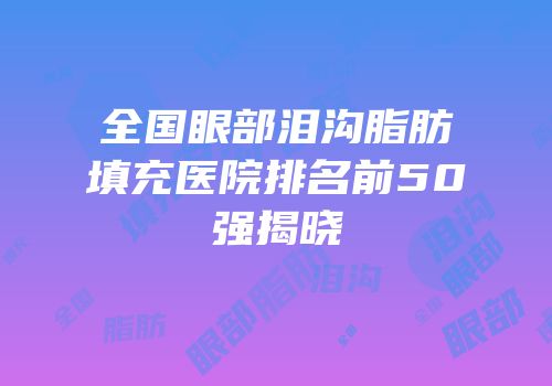 全国眼部泪沟脂肪填充医院排名前50强揭晓