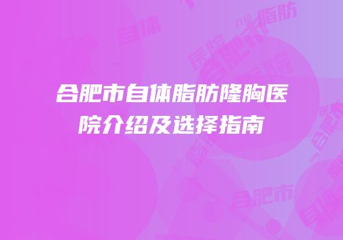 合肥市自体脂肪隆胸医院介绍及选择指南