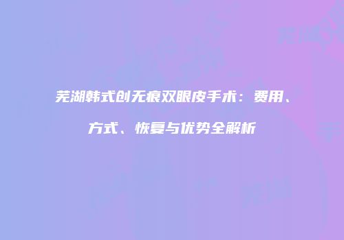 芜湖韩式创无痕双眼皮手术：费用、方式、恢复与优势全解析