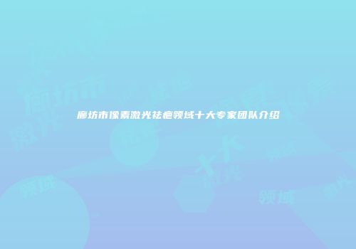廊坊市像素激光祛疤领域十大专家团队介绍