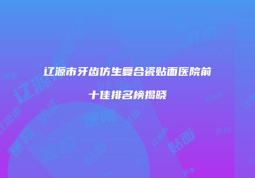辽源市牙齿仿生复合瓷贴面医院前十佳排名榜揭晓