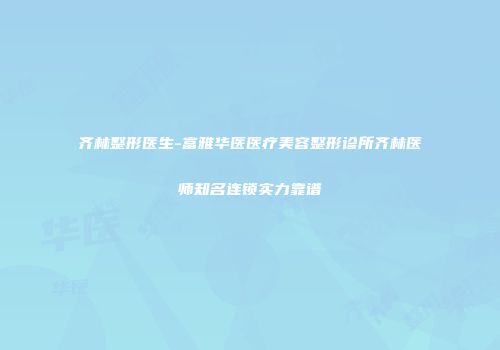 齐林整形医生-富雅华医医疗美容整形诊所齐林医师知名连锁实力靠谱