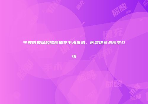 宁波市玻尿酸脸部填充手术价格、医院推荐与医生介绍