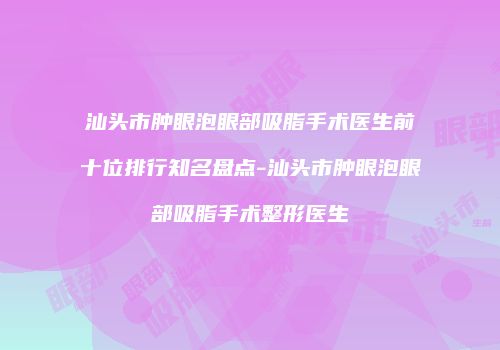 汕头市肿眼泡眼部吸脂手术医生前十位排行知名盘点-汕头市肿眼泡眼部吸脂手术整形医生