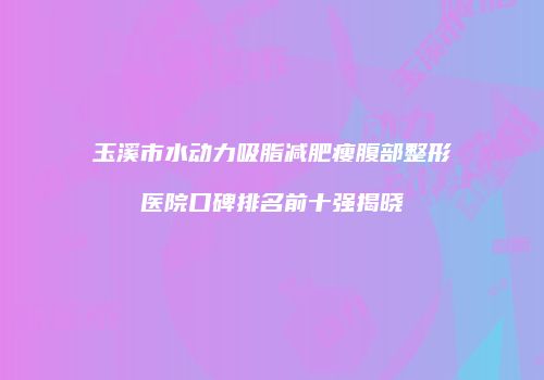 玉溪市水动力吸脂减肥瘦腹部整形医院口碑排名前十强揭晓