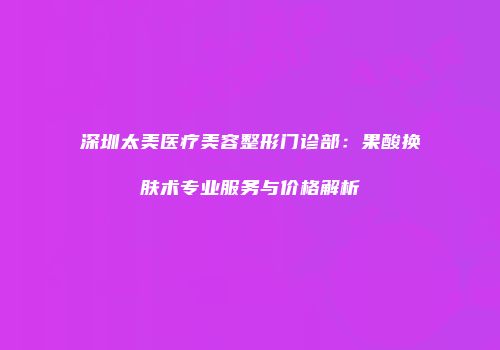 深圳太美医疗美容整形门诊部：果酸换肤术专业服务与价格解析
