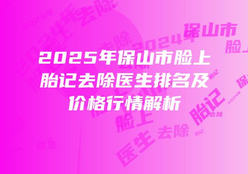 2025年保山市脸上胎记去除医生排名及价格行情解析