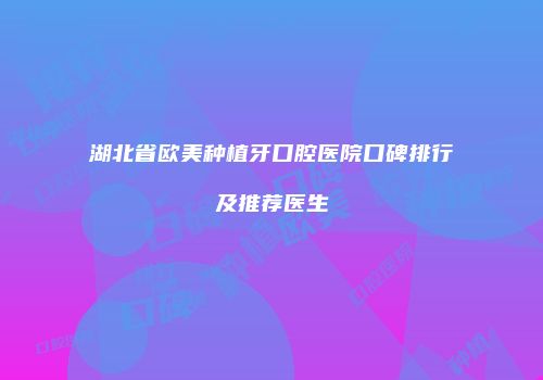 湖北省欧美种植牙口腔医院口碑排行及推荐医生