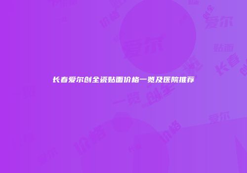 长春爱尔创全瓷贴面价格一览及医院推荐