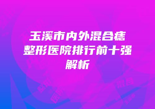 玉溪市内外混合痣整形医院排行前十强解析