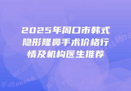 2025年周口市韩式隐形隆鼻手术价格行情及机构医生推荐