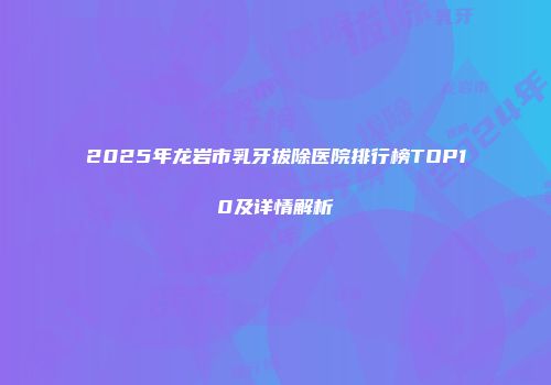 2025年龙岩市乳牙拔除医院排行榜TOP10及详情解析