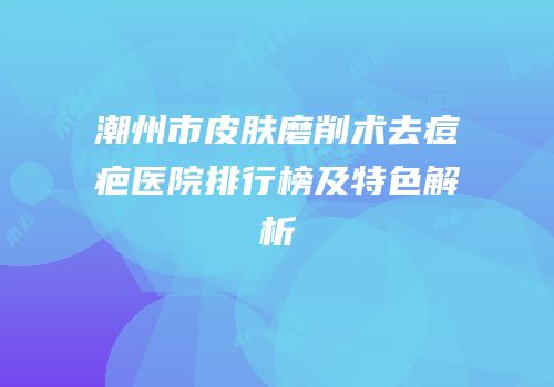 潮州市皮肤磨削术去痘疤医院排行榜及特色解析