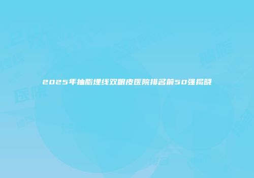 2025年抽脂埋线双眼皮医院排名前50强揭晓
