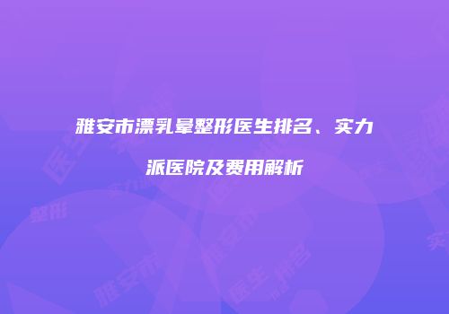 雅安市漂乳晕整形医生排名、实力派医院及费用解析