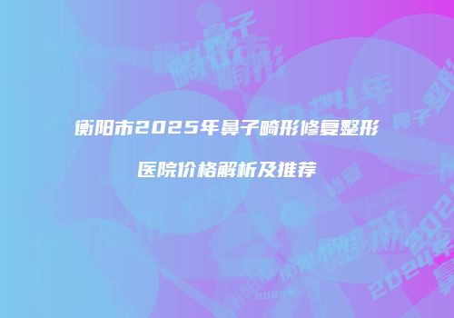 衡阳市2025年鼻子畸形修复整形医院价格解析及推荐