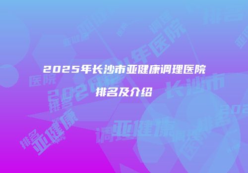 2025年长沙市亚健康调理医院排名及介绍