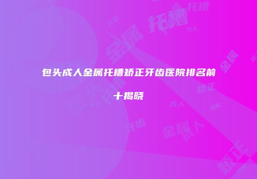 包头成人金属托槽矫正牙齿医院排名前十揭晓