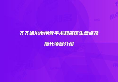 齐齐哈尔市削骨手术知名医生盘点及擅长项目介绍