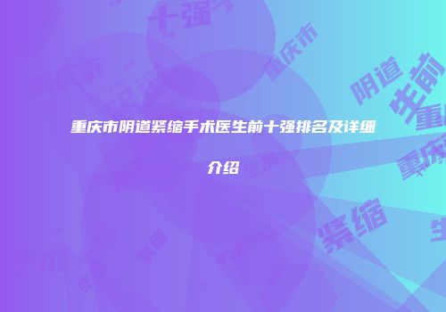 重庆市阴道紧缩手术医生前十强排名及详细介绍
