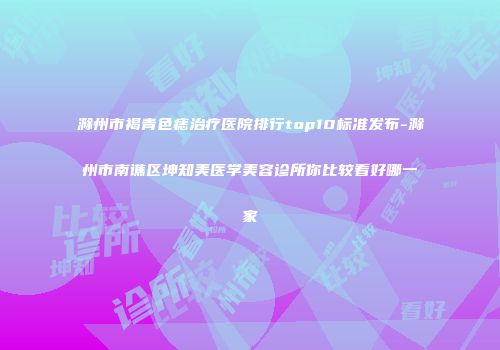 滁州市褐青色痣治疗医院排行top10标准发布-滁州市南谯区坤知美医学美容诊所你比较看好哪一家