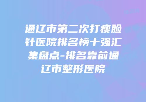 通辽市第二次打瘦脸针医院排名榜十强汇集盘点-排名靠前通辽市整形医院