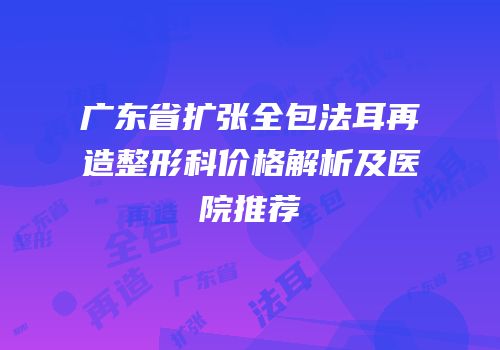 广东省扩张全包法耳再造整形科价格解析及医院推荐