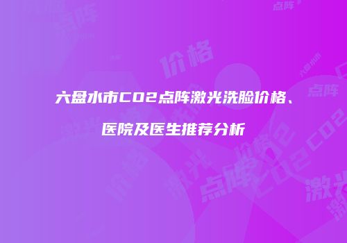 六盘水市CO2点阵激光洗脸价格、医院及医生推荐分析