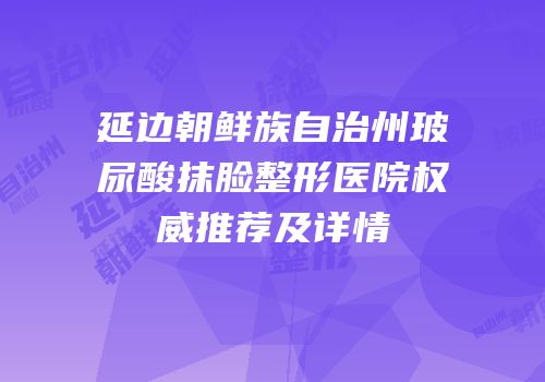 延边朝鲜族自治州玻尿酸抹脸整形医院权威推荐及详情