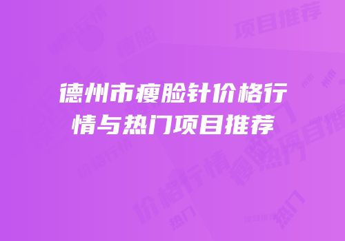 德州市瘦脸针价格行情与热门项目推荐