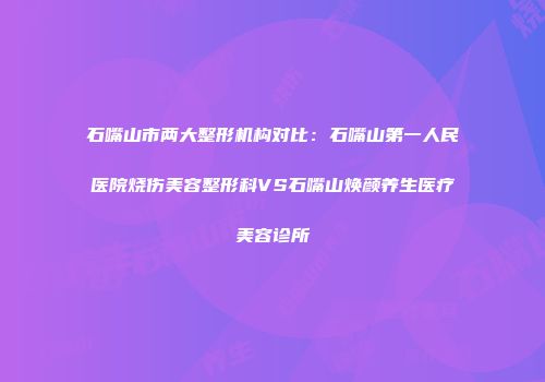 石嘴山市两大整形机构对比：石嘴山第一人民医院烧伤美容整形科VS石嘴山焕颜养生医疗美容诊所