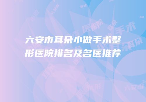 六安市耳朵小做手术整形医院排名及名医推荐