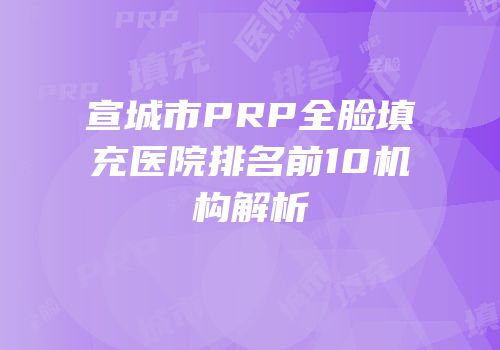 宣城市PRP全脸填充医院排名前10机构解析