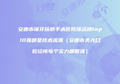 安康市镶牙搭桥手术医院排名榜top10强都是技术流派（安康市美光口腔诊所每个实力都很强）