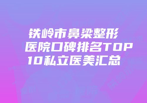 铁岭市鼻梁整形医院口碑排名TOP10私立医美汇总