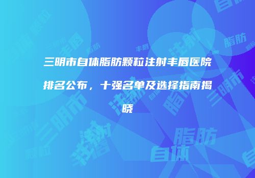 三明市自体脂肪颗粒注射丰唇医院排名公布，十强名单及选择指南揭晓