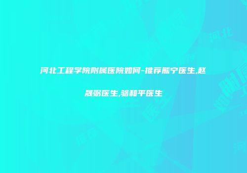 河北工程学院附属医院如何-推荐熊宁医生,赵晟弼医生,骆和平医生