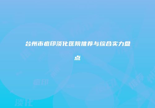 台州市痘印淡化医院推荐与综合实力盘点