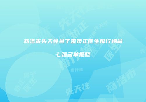 商洛市先天性鼻子歪矫正医生排行榜前七强名单揭晓