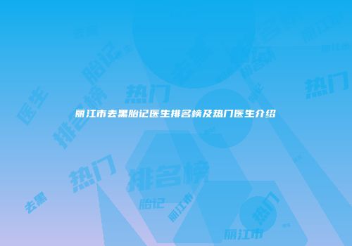 丽江市去黑胎记医生排名榜及热门医生介绍