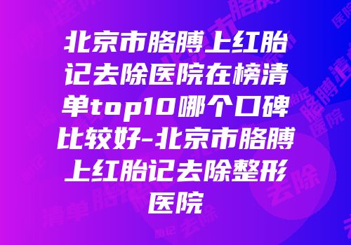 北京市胳膊上红胎记去除医院在榜清单top10哪个口碑比较好-北京市胳膊上红胎记去除整形医院