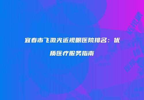 宜春市飞激光近视眼医院排名：优质医疗服务指南