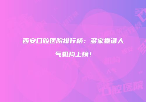 西安口腔医院排行榜：多家靠谱人气机构上榜！